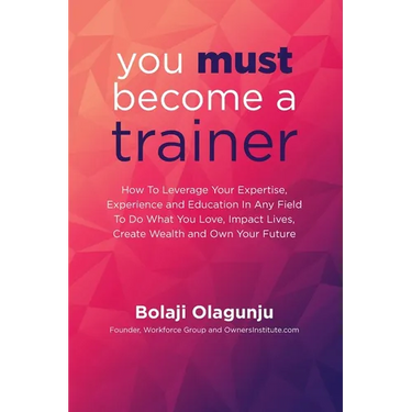 You Must Become A Trainer: How to leverage your expertise, experience and education in any field to do what you love, impact lives, create wealth
