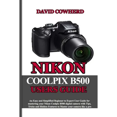 Nikon Coolpix B500 Users Guide: An Easy and Simplified Beginner to Expert User Guide for mastering your Nikon Coolpix B500 with Tips, Tricks and Hidde