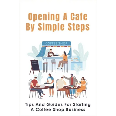 Opening A Cafe By Simple Steps: Tips And Guides For Starting A Coffee Shop Business: Opening A Cafe With No Experience