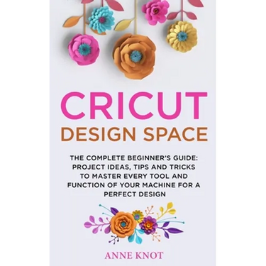Cricut Design Space: The Complete Beginner's Guide: Projects Ideas, Tips and Tricks to Master Every Tool and Function of your Machine for a Perfect De