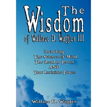 The Wisdom of Wallace D. Wattles III - Including: The Science of Mind, The Road to Power AND Your Invisible Power
