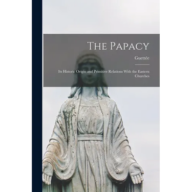 The Papacy: Its Historic Origin and Primitive Relations With the Eastern Churches