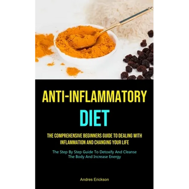 Anti-Inflammatory Diet: The Comprehensive Beginners Guide To Dealing With Inflammation And Changing Your Life (The Step By Step Guide To Detoxify And