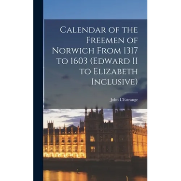 Calendar of the Freemen of Norwich From 1317 to 1603 (Edward II to Elizabeth Inclusive)