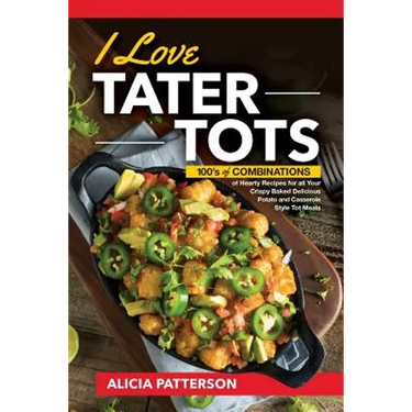 I Love Tater Tots: 100's of Combinations of Hearty Recipes for all Your Crispy Baked Delicious Potato and Casserole Style Tot Meals