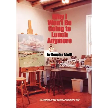 Why I Won't Be Going to Lunch Anymore: 21 Stories of the Santa Fe Painter's Life