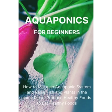 Aquaponics for Beginners: How to Make an Aquaponic System and Raise Fish and Plants in the same Place. Produce Healthy Foods to Eat Healthy Foods.
