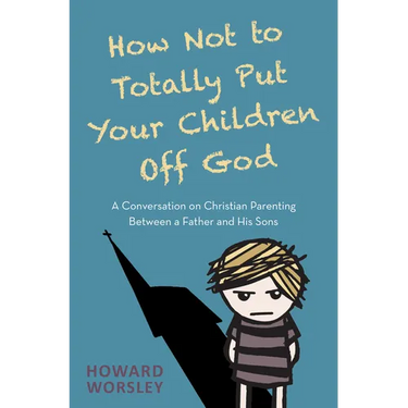 How Not to Totally Put Your Children Off God: A Conversation on Christian Parenting Between a Father and His Sons