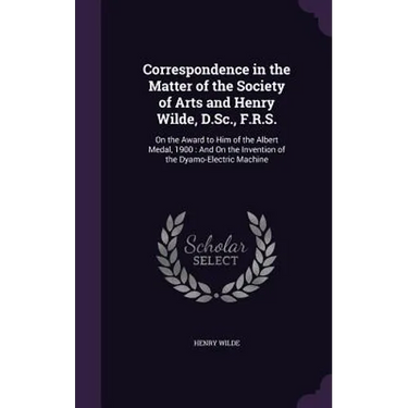 Correspondence in the Matter of the Society of Arts and Henry Wilde, D.Sc., F.R.S.: On the Award to Him of the Albert Medal, 1900: And On the Inventio