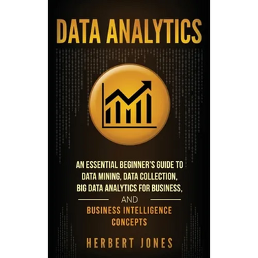 Data Analytics: An Essential Beginner's Guide To Data Mining, Data Collection, Big Data Analytics For Business, And Business Intelligence Concepts