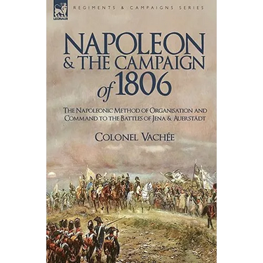 Napoleon and the Campaign of 1806: The Napoleonic Method of Organisation and Command to the Battles of Jena & Auerstadt