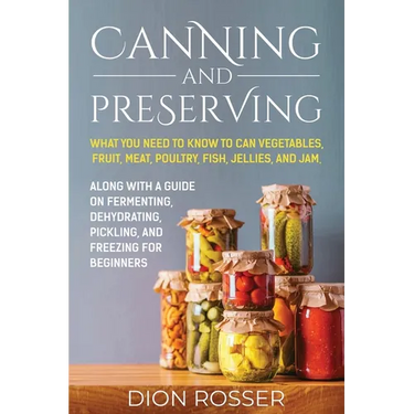 Canning and Preserving: What You Need to Know to Can Vegetables, Fruit, Meat, Poultry, Fish, Jellies, and Jam. Along with a Guide on Fermentin