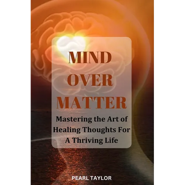 Mind Over Matter: Mastering The Art Of Healing Thought For A Thriving Life