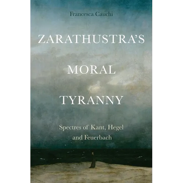 Zarathustra's Moral Tyranny: Spectres of Kant, Hegel and Feuerbach