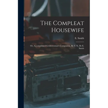 The Compleat Housewife: Or, Accomplished Gentlewoman's Companion, By E- S-. By E. Smith