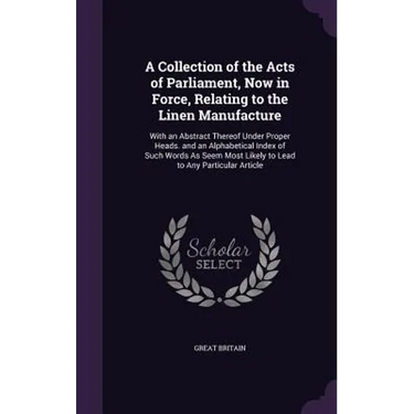 A Collection of the Acts of Parliament, Now in Force, Relating to the Linen Manufacture: With an Abstract Thereof Under Proper Heads. and an Alphabeti