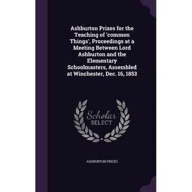 Ashburton Prizes for the Teaching of 'common Things', Proceedings at a Meeting Between Lord Ashburton and the Elementary Schoolmasters, Assembled at W