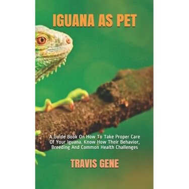 Iguana as Pet: A Guide Book On How To Take Proper Care Of Your Iguana. Know How Their Behavior, Breeding And Common Health Challenges
