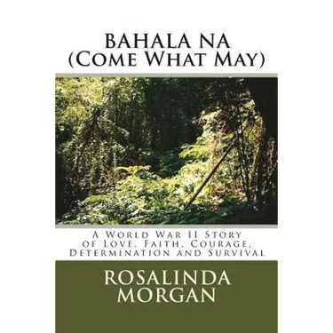 BAHALA NA (Come What May): A World War II Story of Love, Faith, Courage, Determination and Survival