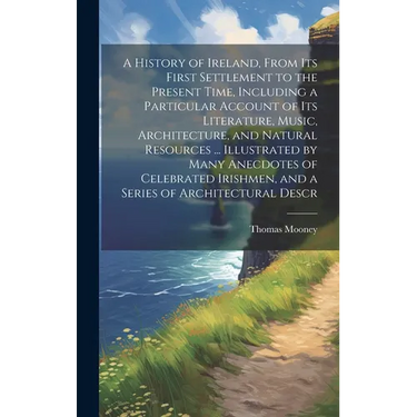 A History of Ireland, From its First Settlement to the Present Time, Including a Particular Account of its Literature, Music, Architecture, and Natura