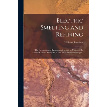 Electric Smelting and Refining: The Extraction and Treatment of Metals by Means of the Electric Current. Being the 2D Ed. of "Elektro-Metallurgie."