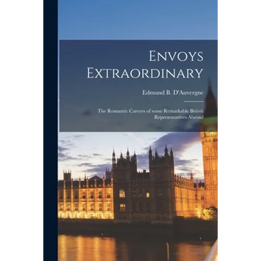 Envoys Extraordinary; the Romantic Careers of Some Remarkable British Representatives Abroad
