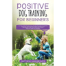 Positive Dog Training for Beginners 101: The Complete Practical Step by Step Guide to Training your Dog using Proven Modern Methods that are Friendly
