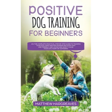 Positive Dog Training for Beginners 101: The Complete Practical Step by Step Guide to Training your Dog using Proven Modern Methods that are Friendly