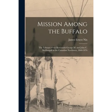Mission Among the Buffalo: the Labours of the Reverends George M. and John C. McDougall in the Canadian Northwest, 1860-1876