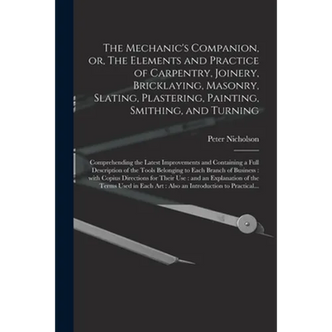The Mechanic's Companion, or, The Elements and Practice of Carpentry, Joinery, Bricklaying, Masonry, Slating, Plastering, Painting, Smithing, and Turn