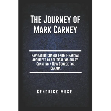 The Journey of Mark Carney: Navigating Change From Financial Architect to Political Visionary, Charting a New Course for Canada