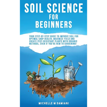 Soil Science For Beginners: Your Step-By-Step Guide To Improve Soil For Optimal Crop Health, Maximize Yield And Create Pest-Resistant Plants With Orga