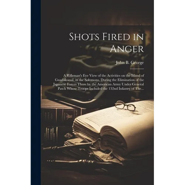 Shots Fired in Anger: A Rifleman's Eye View of the Activities on the Island of Guadalcanal, in the Solomons, During the Elimination of the J