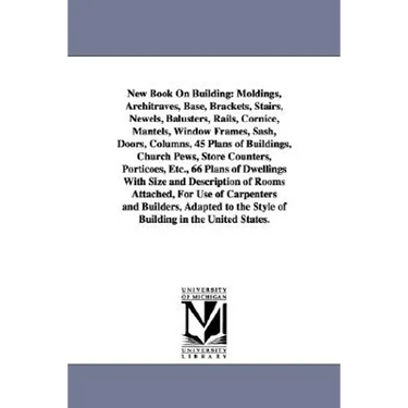 New Book on Building: Moldings, Architraves, Base, Brackets, Stairs, Newels, Balusters, Rails, Cornice, Mantels, Window Frames, Sash, Doors,