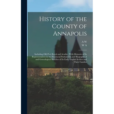 History of the County of Annapolis: Including old Port Royal and Acadia: With Memoirs of its Representatives in the Provincial Parliament, and Biograp