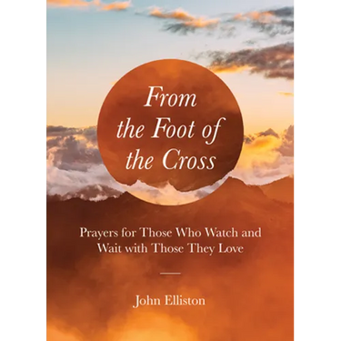 From the Foot of the Cross: Prayers for Those Who Watch and Wait with Those They Love