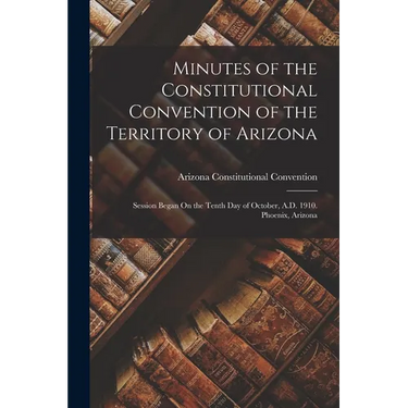 Minutes of the Constitutional Convention of the Territory of Arizona: Session Began On the Tenth Day of October, A.D. 1910. Phoenix, Arizona