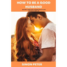 How to Be a Good Husband: Become a Man Every Woman Would Love to Have in Her Life