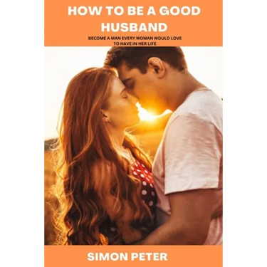 How to Be a Good Husband: Become a Man Every Woman Would Love to Have in Her Life