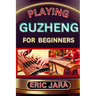 Playing Guzheng for Beginners: Complete Procedural Melody Guide To Understand, Learn And Master How To Play Guzheng Like A Pro Even With No Former Ex