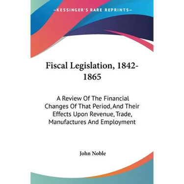 Fiscal Legislation, 1842-1865: A Review Of The Financial Changes Of That Period, And Their Effects Upon Revenue, Trade, Manufactures And Employment
