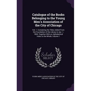Catalogue of the Books Belonging to the Young Men's Association of the City of Chicago: Vol. 1. Containing the Titles Added From the Foundation of the