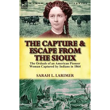 The Capture and Escape from the Sioux: The Ordeals of an American Pioneer Woman Captured by Indians in 1864