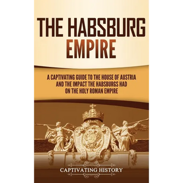 The Habsburg Empire: A Captivating Guide to the House of Austria and the Impact the Habsburgs Had on the Holy Roman Empire