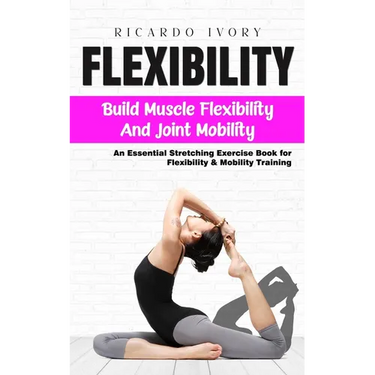 Flexibility: Build Muscle Flexibility and Joint Mobility (An Essential Stretching Exercise Book for Flexibility & Mobility Training)