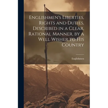 Englishmen's Liberties, Rights and Duties, Described in a Clear, Rational Manner, by a Well Wisher to His Country