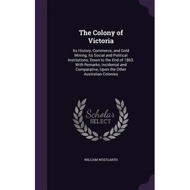 The Colony of Victoria: Its History, Commerce, and Gold Mining; Its Social and Political Institutions; Down to the End of 1863. With Remarks,