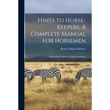 Hints to Horse-keepers. A Complete Manual for Horsemen; Embracing Chapters on Mules and Ponies