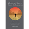 A Husband's Guide to Hands-On Caregiving: Hard-Earned Lessons for Men-and Women-Caring for a Loved One at Home