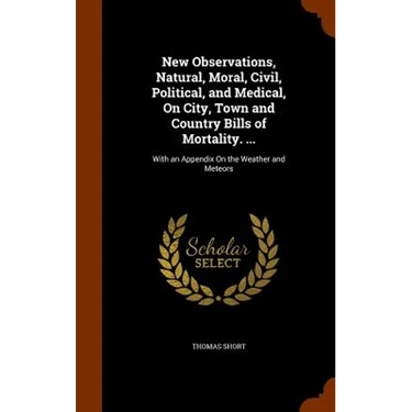 New Observations, Natural, Moral, Civil, Political, and Medical, On City, Town and Country Bills of Mortality. ...: With an Appendix On the Weather an